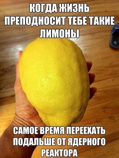 когда жизнь преподносит тебе такие лимоны, самое время переехать подальше от ядерного реактора