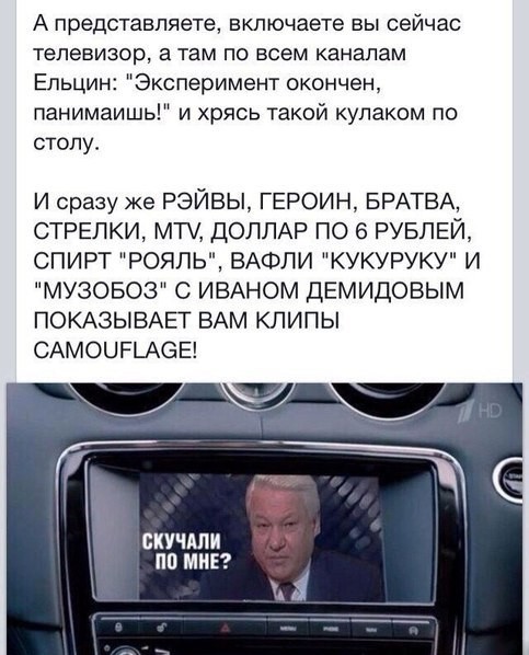 Can you imagine, you turn on the TV now, and there is Yeltsin on all channels: the experiment is over, you understand! and slamming his fist on the table. and immediately raves, heroin, lads, shooters, mtv, dollar for 6 rubles, royal alcohol, kukuruku waffles and muzoboz with Ivan Demidov shows you camouflage clips! missed me?